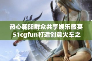 热心朝阳群众共享娱乐盛宴 51cgfun打造创意火车之旅