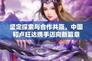 坚定探索与合作共赢，中国和卢旺达携手迈向新篇章