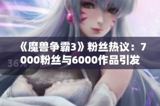 《魔兽争霸3》粉丝热议：7000粉丝与6000作品引发的讨论高潮