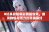 B站暴躁姐精彩舞蹈合集，展现热情与活力的完美演绎