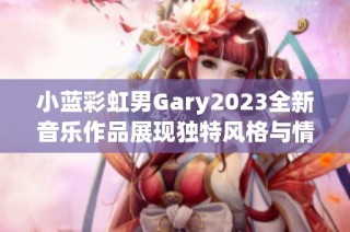 小蓝彩虹男Gary2023全新音乐作品展现独特风格与情感内涵