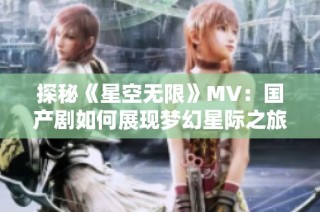 探秘《星空无限》MV：国产剧如何展现梦幻星际之旅