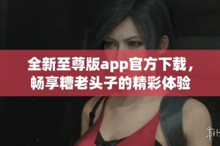 全新至尊版app官方下载，畅享糟老头子的精彩体验