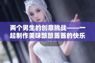 两个男生的创意挑战——一起制作美味酿酿酱酱的快乐时光