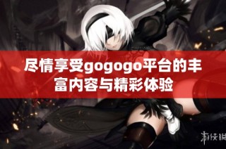 尽情享受gogogo平台的丰富内容与精彩体验