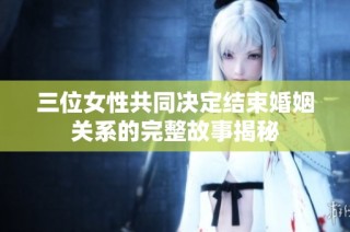 三位女性共同决定结束婚姻关系的完整故事揭秘