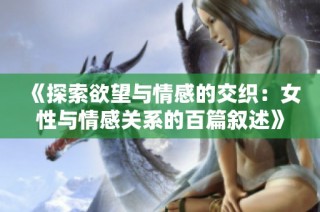 《探索欲望与情感的交织：女性与情感关系的百篇叙述》