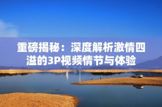 重磅揭秘：深度解析激情四溢的3P视频情节与体验