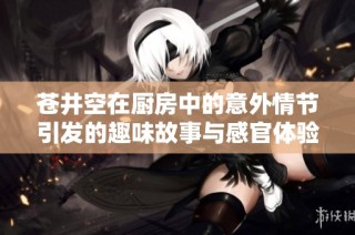 苍井空在厨房中的意外情节引发的趣味故事与感官体验解析