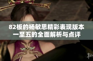 82板的杨敏思精彩表现版本一至五的全面解析与点评