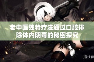 老中医独特疗法通过口腔排除体内阴毒的秘密探究