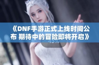 《DNF手游正式上线时间公布 期待中的冒险即将开启》