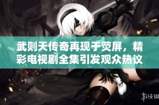 武则天传奇再现于荧屏，精彩电视剧全集引发观众热议
