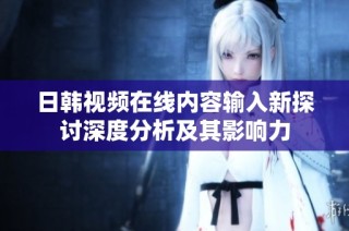 日韩视频在线内容输入新探讨深度分析及其影响力