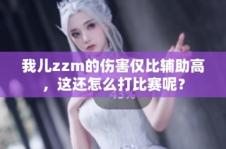 我儿zzm的伤害仅比辅助高，这还怎么打比赛呢？