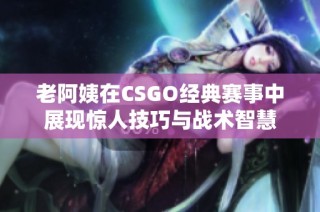 老阿姨在CSGO经典赛事中展现惊人技巧与战术智慧