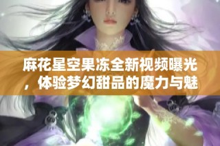 麻花星空果冻全新视频曝光，体验梦幻甜品的魔力与魅力