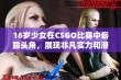 16岁少女在CSGO比赛中崭露头角，展现非凡实力和潜力引发广泛关注