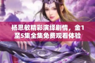 杨思敏精彩演绎剧情，金1至5集全集免费观看体验