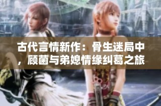 古代言情新作：骨生迷局中，顾菌与弟媳情缘纠葛之旅