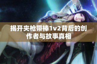 揭开夹枪带棒1v2背后的创作者与故事真相