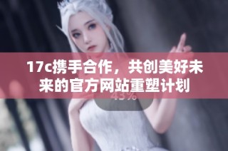 17c携手合作，共创美好未来的官方网站重塑计划