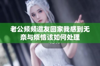 老公频频邀友回家我感到无奈与烦恼该如何处理