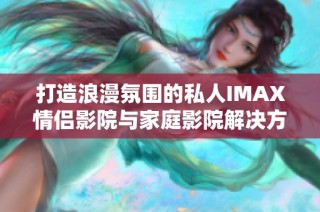 打造浪漫氛围的私人IMAX情侣影院与家庭影院解决方案