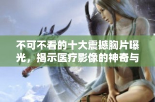 不可不看的十大震撼胸片曝光，揭示医疗影像的神奇与真实