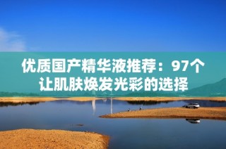 优质国产精华液推荐：97个让肌肤焕发光彩的选择
