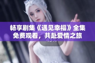 畅享剧集《遇见幸福》全集免费观看，共赴爱情之旅