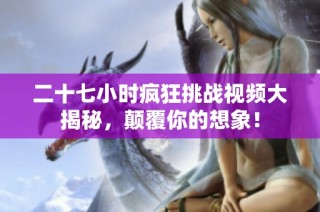 二十七小时疯狂挑战视频大揭秘，颠覆你的想象！