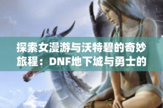 探索女漫游与沃特碧的奇妙旅程：DNF地下城与勇士的Colg之旅