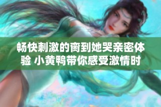 畅快刺激的脔到她哭亲密体验 小黄鸭带你感受激情时刻