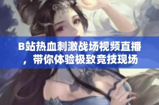 B站热血刺激战场视频直播，带你体验极致竞技现场