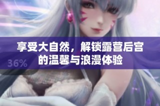享受大自然，解锁露营后宫的温馨与浪漫体验