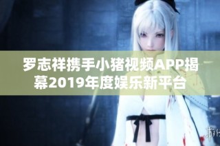 罗志祥携手小猪视频APP揭幕2019年度娱乐新平台