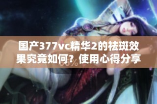 国产377vc精华2的祛斑效果究竟如何？使用心得分享