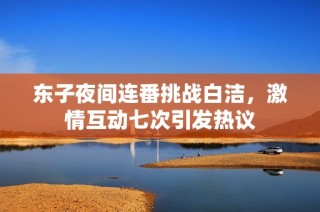 东子夜间连番挑战白洁，激情互动七次引发热议
