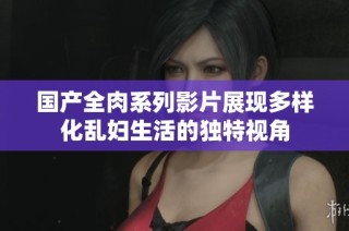 国产全肉系列影片展现多样化乱妇生活的独特视角