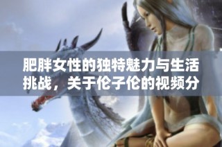 肥胖女性的独特魅力与生活挑战，关于伦子伦的视频分享与讨论