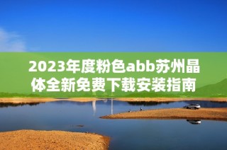 2023年度粉色abb苏州晶体全新免费下载安装指南