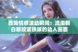 西施情感波动瞬间：流泪翻白眼咬紧铁球的动人画面