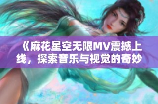 《麻花星空无限MV震撼上线，探索音乐与视觉的奇妙旅程》