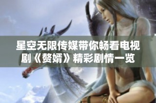 星空无限传媒带你畅看电视剧《赘婿》精彩剧情一览