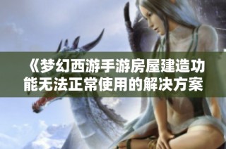 《梦幻西游手游房屋建造功能无法正常使用的解决方案与故障排查指南》