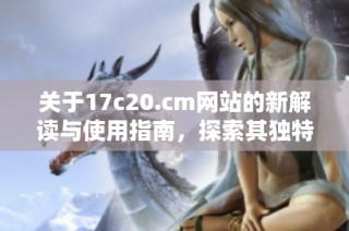 关于17c20.cm网站的新解读与使用指南，探索其独特的功能与优势