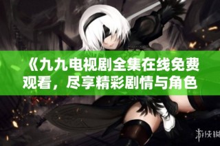 《九九电视剧全集在线免费观看，尽享精彩剧情与角色发展》