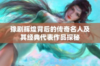 豫剧辉煌背后的传奇名人及其经典代表作品探秘