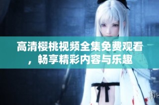 高清樱桃视频全集免费观看，畅享精彩内容与乐趣